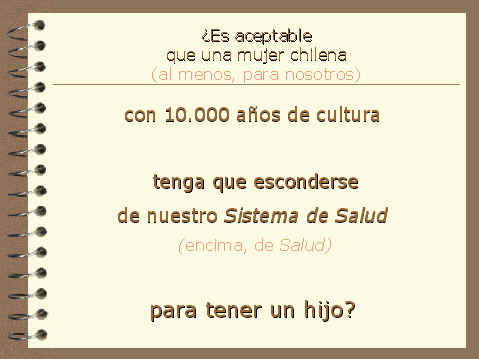 Es aceptable que una mujer chilena (al menos, para nosotros), con 10.000 aos de cultura, tenga que esconderse de nuestro sistema de salud (encima, de salud) para tener un hijo?